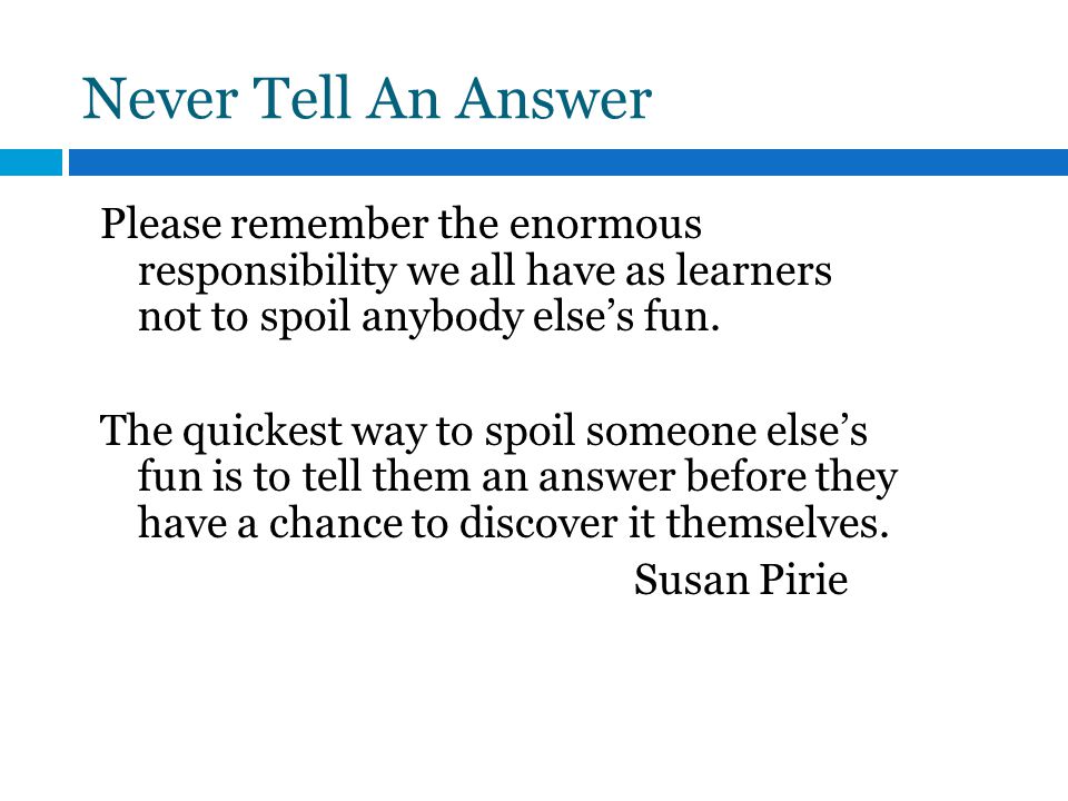 Never Tell An Answer Please remember the enormous responsibility we all have as learners not to spoil anybody else’s fun.