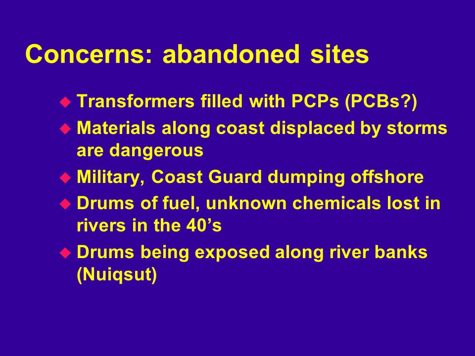 Concerns: abandoned sites u Transformers filled with PCPs (PCBs ) u Materials along coast displaced by storms are dangerous u Military, Coast Guard dumping offshore u Drums of fuel, unknown chemicals lost in rivers in the 40’s u Drums being exposed along river banks (Nuiqsut)