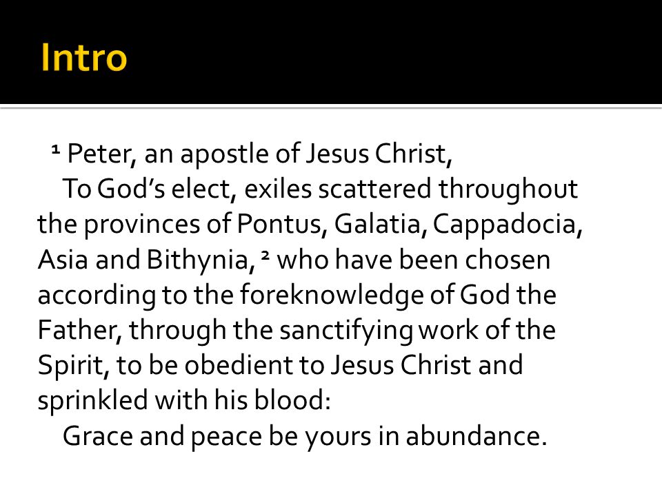 1 Peter, an apostle of Jesus Christ, To God’s elect, exiles scattered throughout the provinces of Pontus, Galatia, Cappadocia, Asia and Bithynia, 2 who have been chosen according to the foreknowledge of God the Father, through the sanctifying work of the Spirit, to be obedient to Jesus Christ and sprinkled with his blood: Grace and peace be yours in abundance.