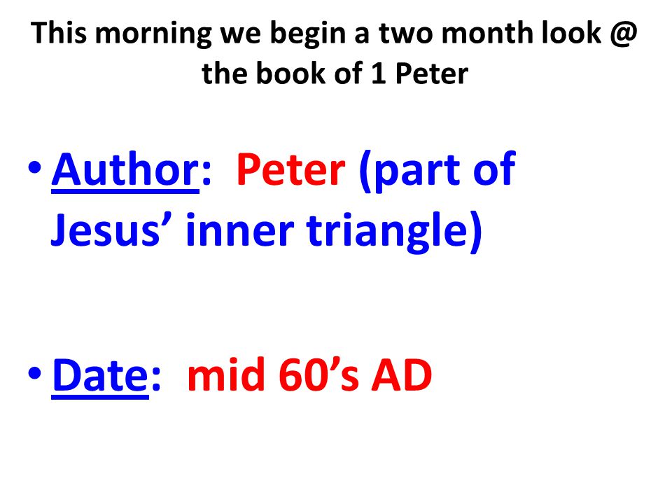 This morning we begin a two month the book of 1 Peter Author: Peter (part of Jesus’ inner triangle) Date: mid 60’s AD