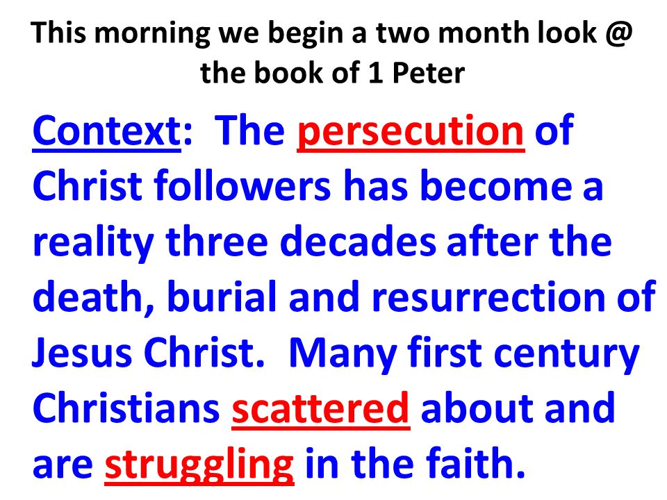This morning we begin a two month the book of 1 Peter Context: The persecution of Christ followers has become a reality three decades after the death, burial and resurrection of Jesus Christ.