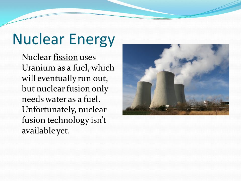 Nuclear Energy Nuclear fission uses Uranium as a fuel, which will eventually run out, but nuclear fusion only needs water as a fuel.