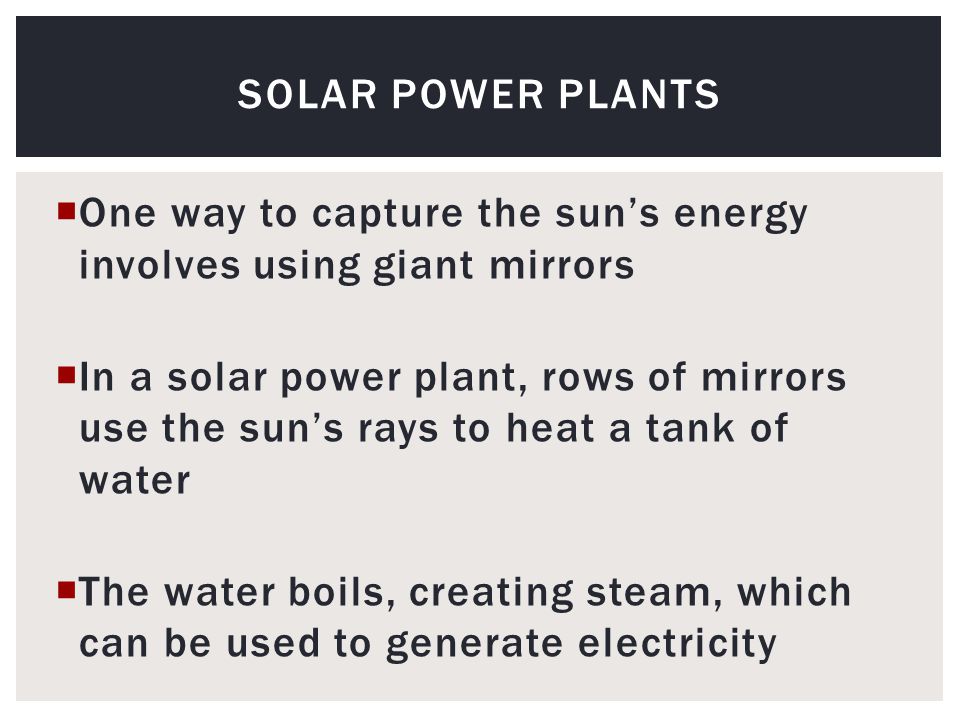  One way to capture the sun’s energy involves using giant mirrors  In a solar power plant, rows of mirrors use the sun’s rays to heat a tank of water  The water boils, creating steam, which can be used to generate electricity SOLAR POWER PLANTS