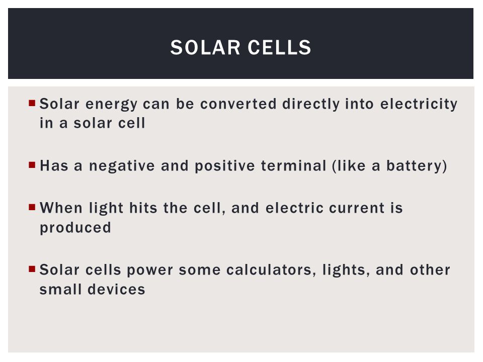  Solar energy can be converted directly into electricity in a solar cell  Has a negative and positive terminal (like a battery)  When light hits the cell, and electric current is produced  Solar cells power some calculators, lights, and other small devices SOLAR CELLS