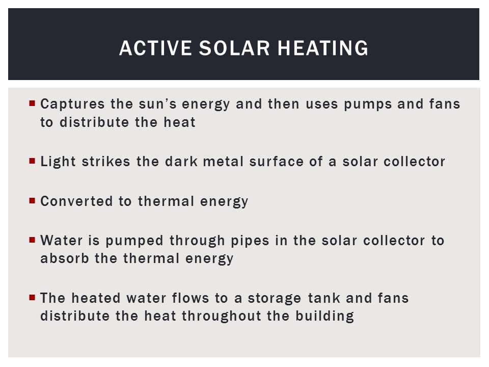  Captures the sun’s energy and then uses pumps and fans to distribute the heat  Light strikes the dark metal surface of a solar collector  Converted to thermal energy  Water is pumped through pipes in the solar collector to absorb the thermal energy  The heated water flows to a storage tank and fans distribute the heat throughout the building ACTIVE SOLAR HEATING