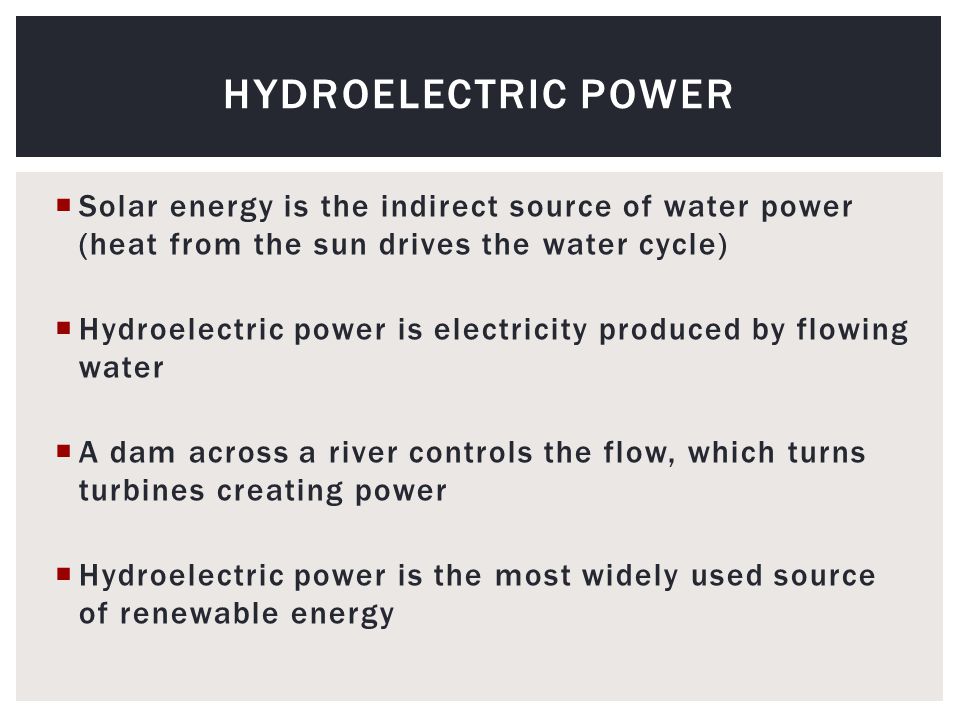  Solar energy is the indirect source of water power (heat from the sun drives the water cycle)  Hydroelectric power is electricity produced by flowing water  A dam across a river controls the flow, which turns turbines creating power  Hydroelectric power is the most widely used source of renewable energy HYDROELECTRIC POWER