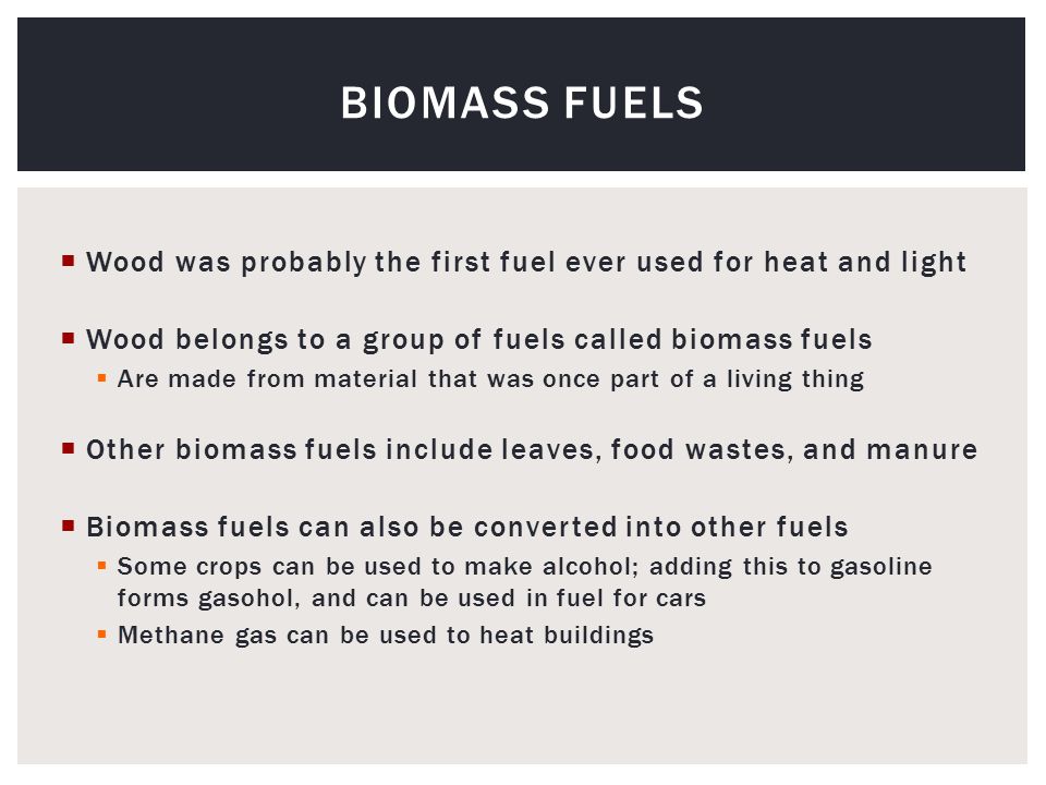 Wood was probably the first fuel ever used for heat and light  Wood belongs to a group of fuels called biomass fuels  Are made from material that was once part of a living thing  Other biomass fuels include leaves, food wastes, and manure  Biomass fuels can also be converted into other fuels  Some crops can be used to make alcohol; adding this to gasoline forms gasohol, and can be used in fuel for cars  Methane gas can be used to heat buildings BIOMASS FUELS