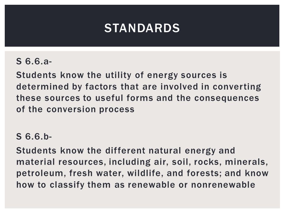 S 6.6.a- Students know the utility of energy sources is determined by factors that are involved in converting these sources to useful forms and the consequences of the conversion process S 6.6.b- Students know the different natural energy and material resources, including air, soil, rocks, minerals, petroleum, fresh water, wildlife, and forests; and know how to classify them as renewable or nonrenewable STANDARDS