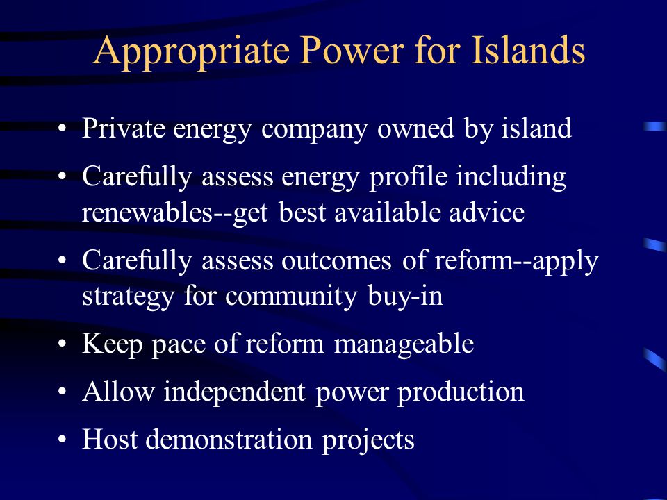 Appropriate Power for Islands Private energy company owned by island Carefully assess energy profile including renewables--get best available advice Carefully assess outcomes of reform--apply strategy for community buy-in Keep pace of reform manageable Allow independent power production Host demonstration projects