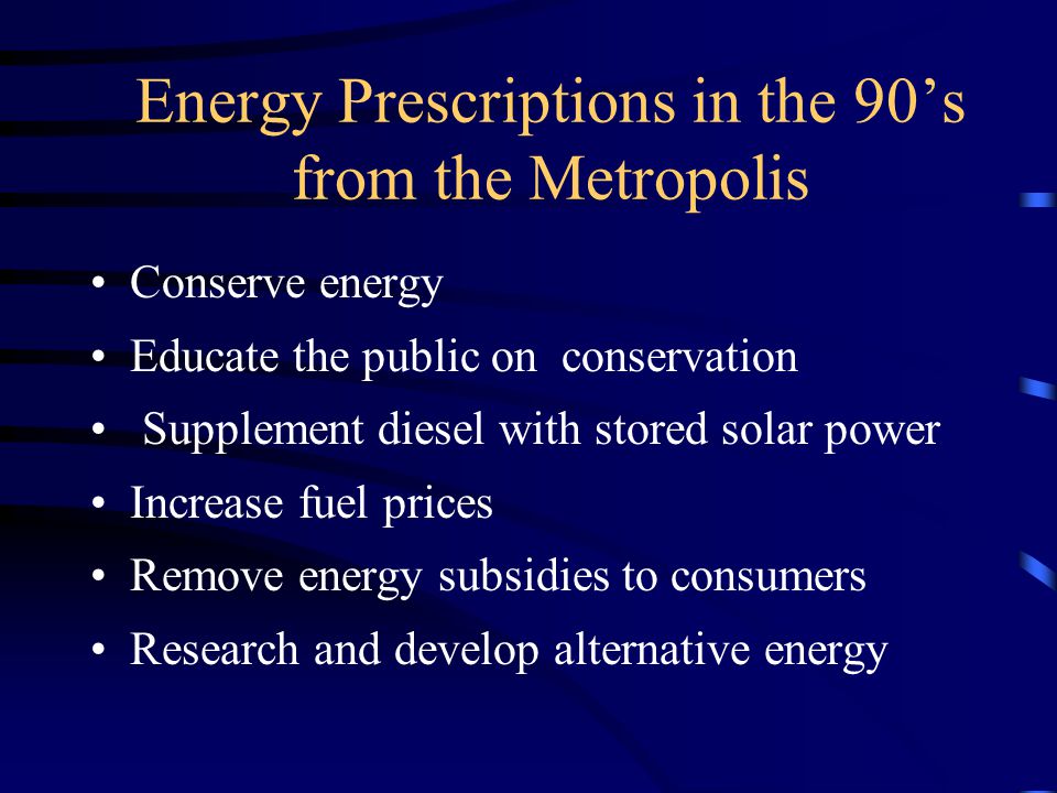 Energy Prescriptions in the 90’s from the Metropolis Conserve energy Educate the public on conservation Supplement diesel with stored solar power Increase fuel prices Remove energy subsidies to consumers Research and develop alternative energy