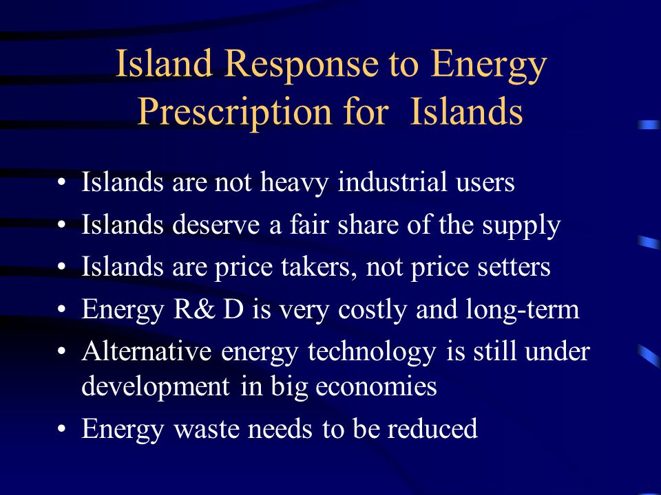 Island Response to Energy Prescription for Islands Islands are not heavy industrial users Islands deserve a fair share of the supply Islands are price takers, not price setters Energy R& D is very costly and long-term Alternative energy technology is still under development in big economies Energy waste needs to be reduced