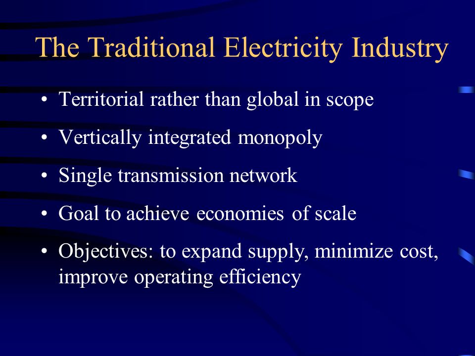 The Traditional Electricity Industry Territorial rather than global in scope Vertically integrated monopoly Single transmission network Goal to achieve economies of scale Objectives: to expand supply, minimize cost, improve operating efficiency