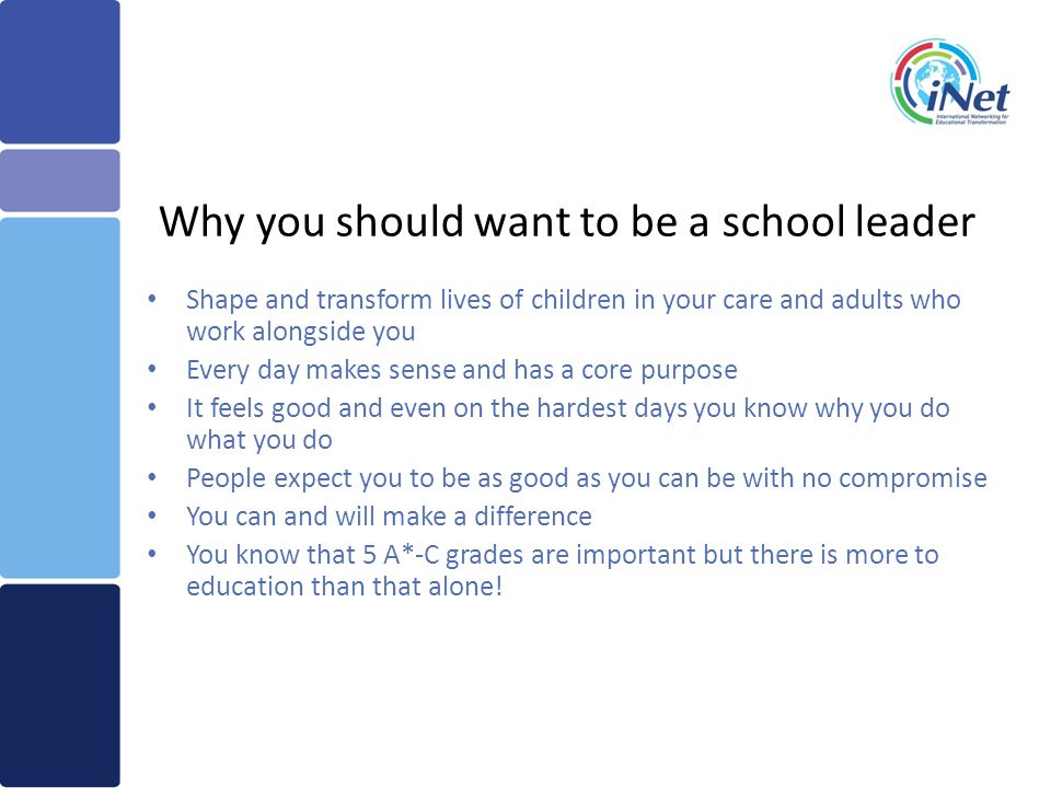 Why you should want to be a school leader Shape and transform lives of children in your care and adults who work alongside you Every day makes sense and has a core purpose It feels good and even on the hardest days you know why you do what you do People expect you to be as good as you can be with no compromise You can and will make a difference You know that 5 A*-C grades are important but there is more to education than that alone!