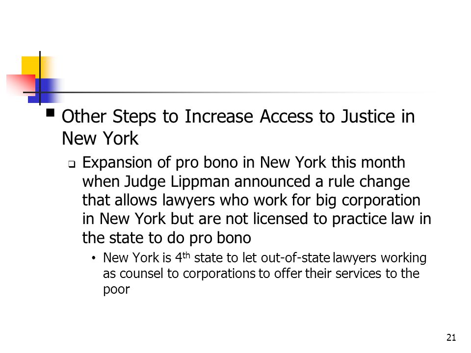  Other Steps to Increase Access to Justice in New York  Expansion of pro bono in New York this month when Judge Lippman announced a rule change that allows lawyers who work for big corporation in New York but are not licensed to practice law in the state to do pro bono New York is 4 th state to let out-of-state lawyers working as counsel to corporations to offer their services to the poor 21