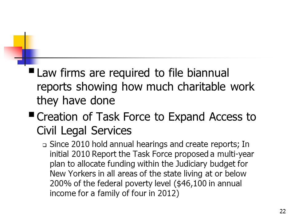  Law firms are required to file biannual reports showing how much charitable work they have done  Creation of Task Force to Expand Access to Civil Legal Services  Since 2010 hold annual hearings and create reports; In initial 2010 Report the Task Force proposed a multi-year plan to allocate funding within the Judiciary budget for New Yorkers in all areas of the state living at or below 200% of the federal poverty level ($46,100 in annual income for a family of four in 2012) 22