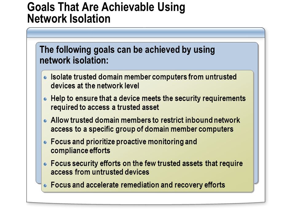 Goals That Are Achievable Using Network Isolation The following goals can be achieved by using network isolation: Isolate trusted domain member computers from untrusted devices at the network level Help to ensure that a device meets the security requirements required to access a trusted asset Allow trusted domain members to restrict inbound network access to a specific group of domain member computers Focus and prioritize proactive monitoring and compliance efforts Focus security efforts on the few trusted assets that require access from untrusted devices Focus and accelerate remediation and recovery efforts Isolate trusted domain member computers from untrusted devices at the network level Help to ensure that a device meets the security requirements required to access a trusted asset Allow trusted domain members to restrict inbound network access to a specific group of domain member computers Focus and prioritize proactive monitoring and compliance efforts Focus security efforts on the few trusted assets that require access from untrusted devices Focus and accelerate remediation and recovery efforts
