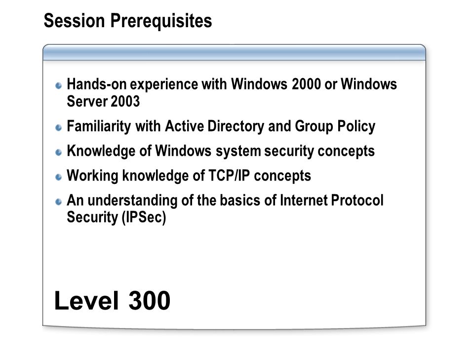 Session Prerequisites Hands-on experience with Windows 2000 or Windows Server 2003 Familiarity with Active Directory and Group Policy Knowledge of Windows system security concepts Working knowledge of TCP/IP concepts An understanding of the basics of Internet Protocol Security (IPSec) Level 300