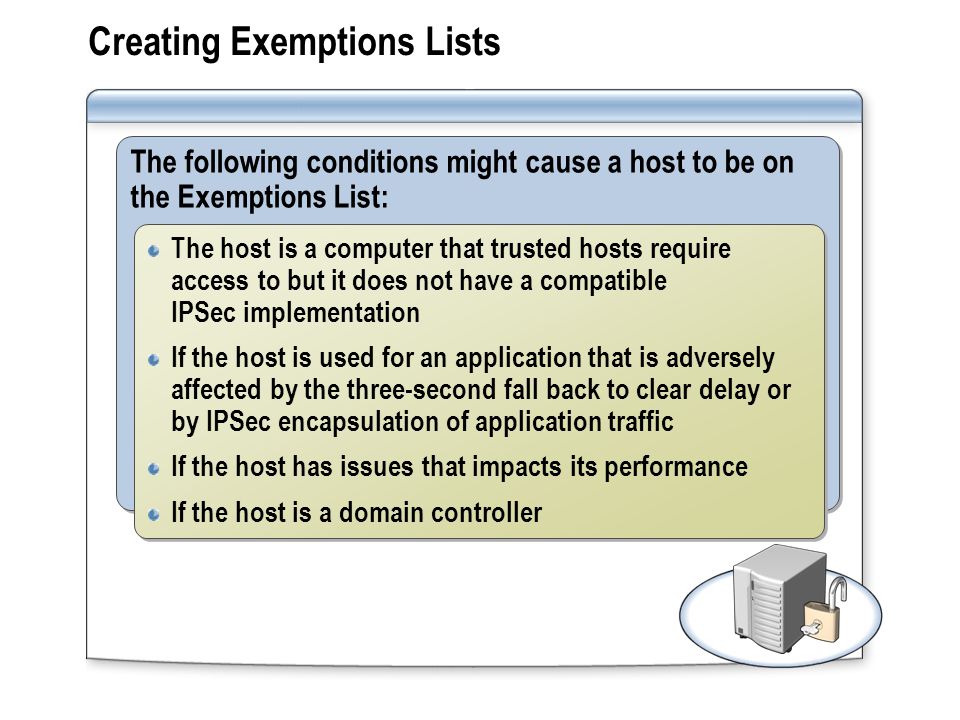 Creating Exemptions Lists The following conditions might cause a host to be on the Exemptions List: The host is a computer that trusted hosts require access to but it does not have a compatible IPSec implementation If the host is used for an application that is adversely affected by the three-second fall back to clear delay or by IPSec encapsulation of application traffic If the host has issues that impacts its performance If the host is a domain controller The host is a computer that trusted hosts require access to but it does not have a compatible IPSec implementation If the host is used for an application that is adversely affected by the three-second fall back to clear delay or by IPSec encapsulation of application traffic If the host has issues that impacts its performance If the host is a domain controller