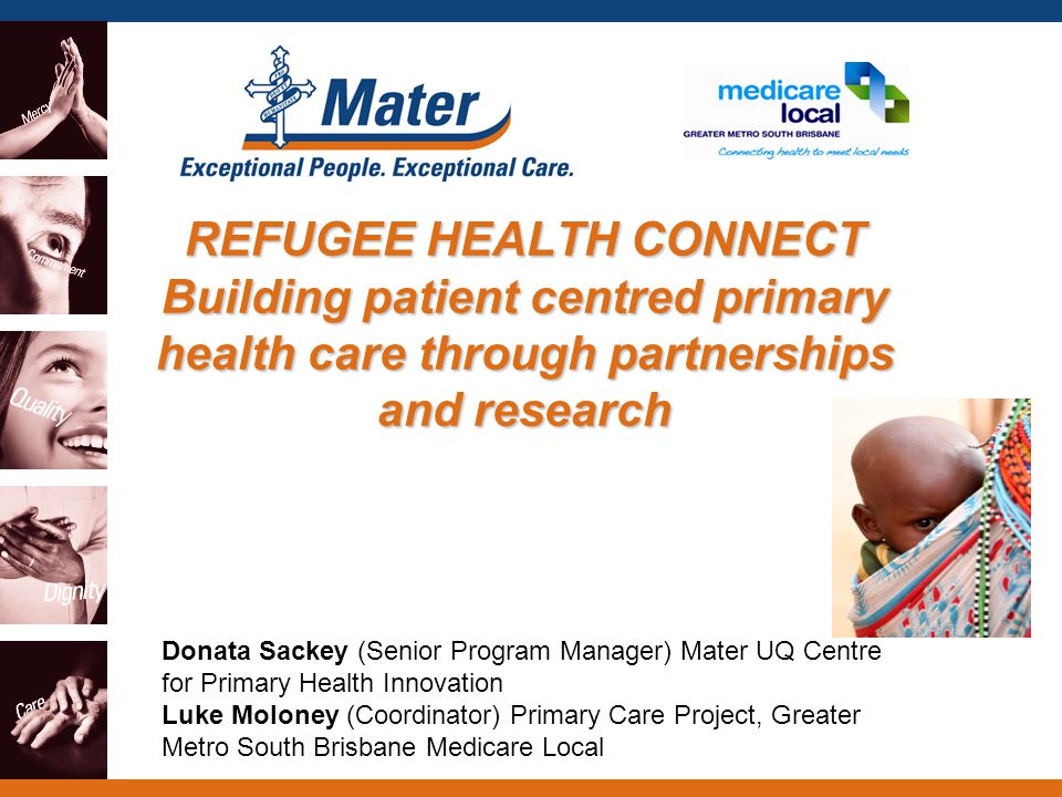 REFUGEE HEALTH CONNECT Building patient centred primary health care through partnerships and research Donata Sackey (Senior Program Manager) Mater UQ Centre for Primary Health Innovation Luke Moloney (Coordinator) Primary Care Project, Greater Metro South Brisbane Medicare Local