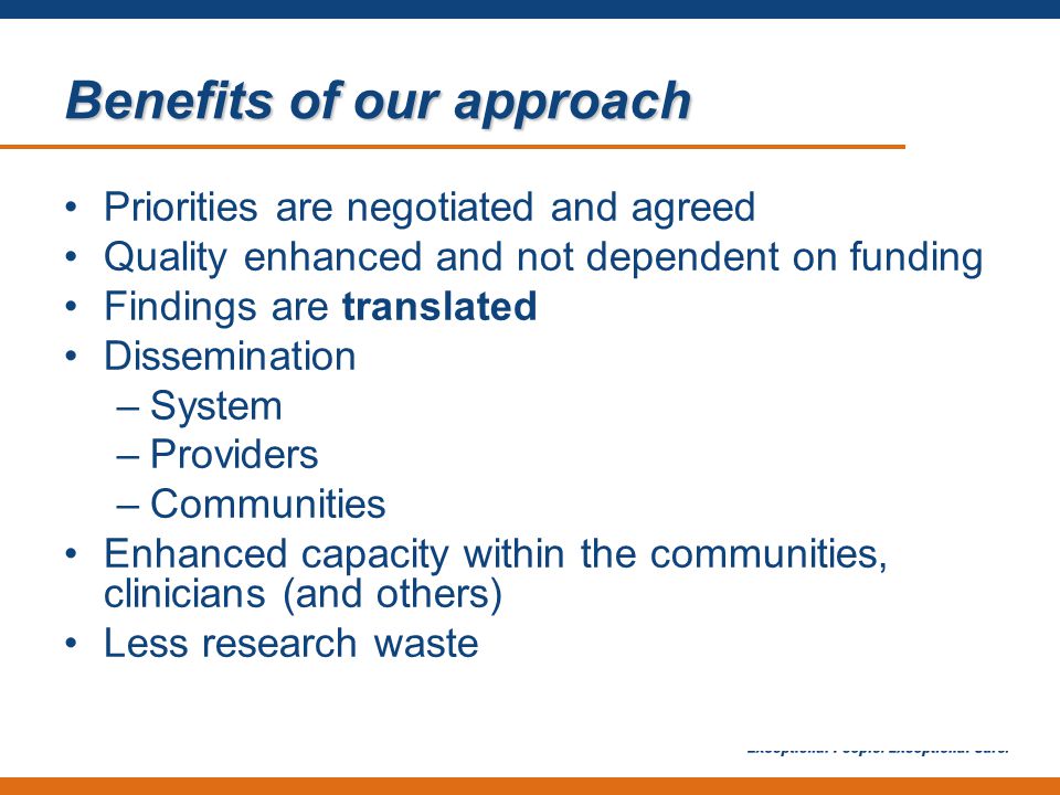 Benefits of our approach Priorities are negotiated and agreed Quality enhanced and not dependent on funding Findings are translated Dissemination –System –Providers –Communities Enhanced capacity within the communities, clinicians (and others) Less research waste