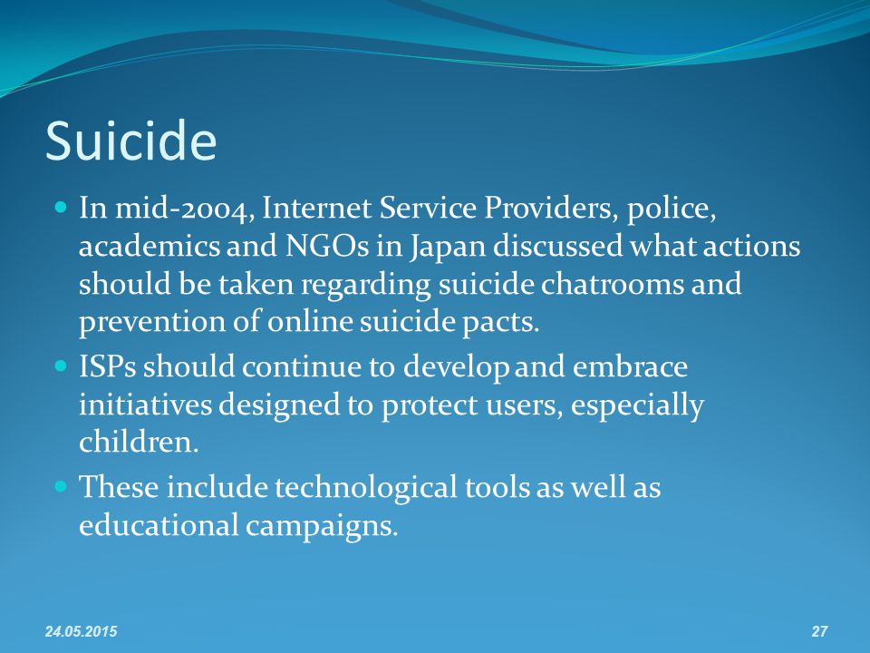Suicide In mid-2004, Internet Service Providers, police, academics and NGOs in Japan discussed what actions should be taken regarding suicide chatrooms and prevention of online suicide pacts.
