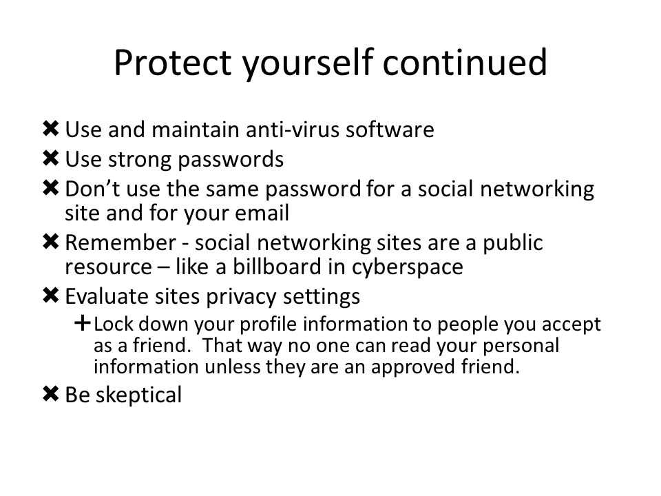 Protect yourself continued  Use and maintain anti-virus software  Use strong passwords  Don’t use the same password for a social networking site and for your   Remember - social networking sites are a public resource – like a billboard in cyberspace  Evaluate sites privacy settings  Lock down your profile information to people you accept as a friend.