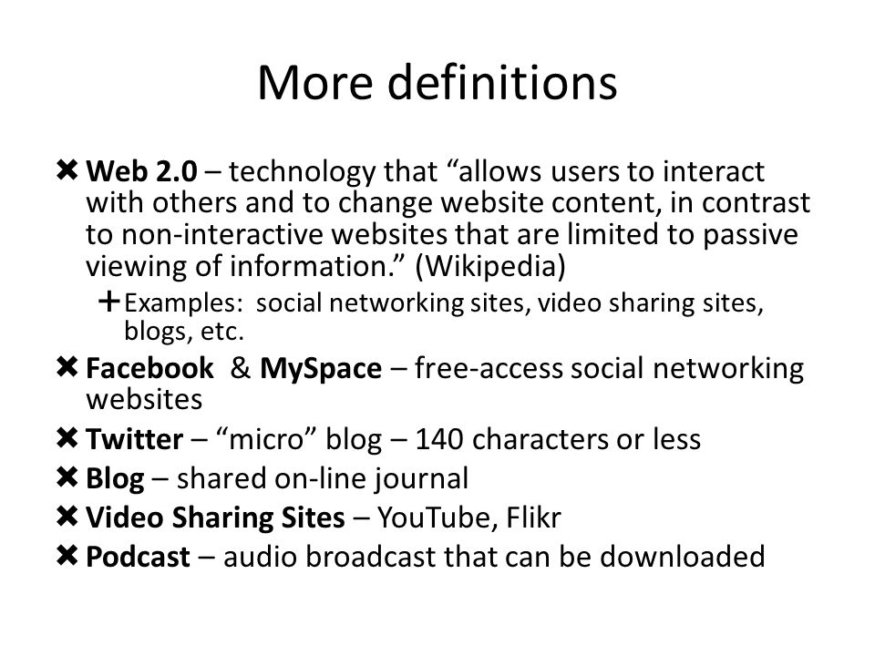 More definitions  Web 2.0 – technology that allows users to interact with others and to change website content, in contrast to non-interactive websites that are limited to passive viewing of information. (Wikipedia)  Examples: social networking sites, video sharing sites, blogs, etc.