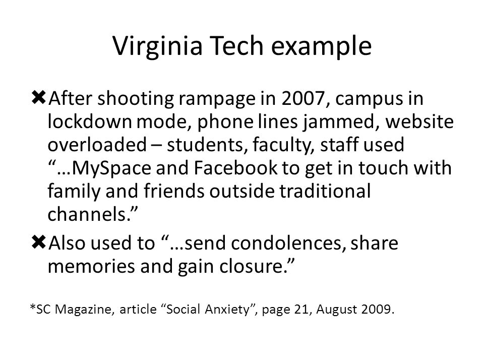 Virginia Tech example  After shooting rampage in 2007, campus in lockdown mode, phone lines jammed, website overloaded – students, faculty, staff used …MySpace and Facebook to get in touch with family and friends outside traditional channels.  Also used to …send condolences, share memories and gain closure. *SC Magazine, article Social Anxiety , page 21, August 2009.