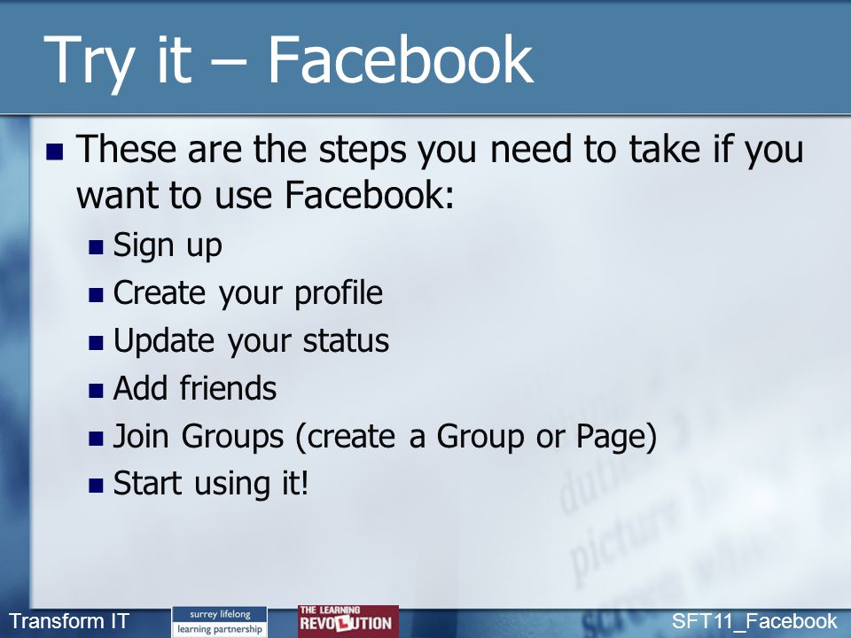 Transform IT SFT11_Facebook Try it – Facebook These are the steps you need to take if you want to use Facebook: Sign up Create your profile Update your status Add friends Join Groups (create a Group or Page) Start using it!