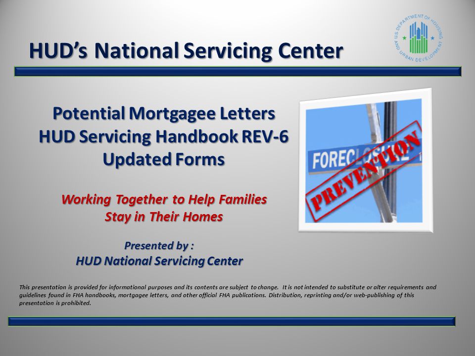 Potential Mortgagee Letters HUD Servicing Handbook REV-6 Updated Forms Working Together to Help Families Stay in Their Homes Presented by : HUD National Servicing Center HUD’s National Servicing Center This presentation is provided for informational purposes and its contents are subject to change.
