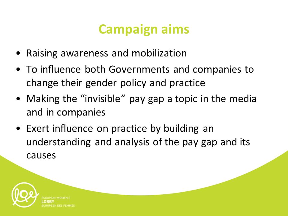 Campaign aims Raising awareness and mobilization To influence both Governments and companies to change their gender policy and practice Making the invisible pay gap a topic in the media and in companies Exert influence on practice by building an understanding and analysis of the pay gap and its causes