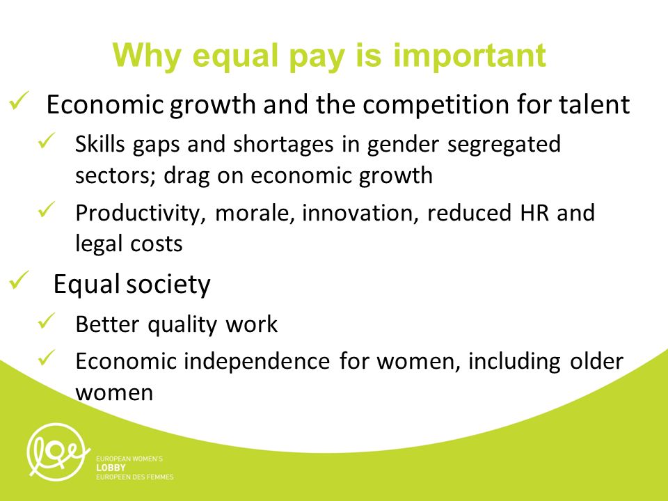 Why equal pay is important Economic growth and the competition for talent Skills gaps and shortages in gender segregated sectors; drag on economic growth Productivity, morale, innovation, reduced HR and legal costs Equal society Better quality work Economic independence for women, including older women