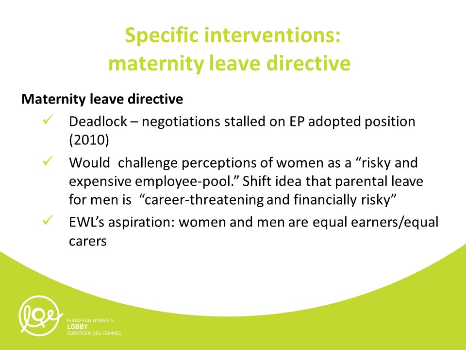 Specific interventions: maternity leave directive Maternity leave directive Deadlock – negotiations stalled on EP adopted position (2010) Would challenge perceptions of women as a risky and expensive employee-pool. Shift idea that parental leave for men is career-threatening and financially risky EWL’s aspiration: women and men are equal earners/equal carers