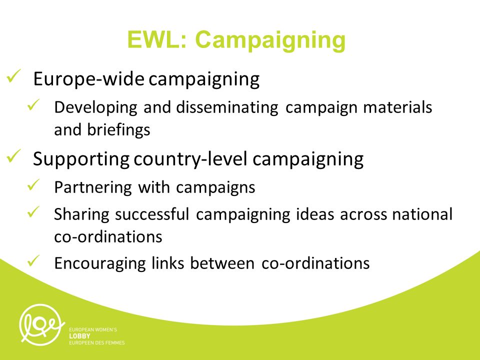 EWL: Campaigning Europe-wide campaigning Developing and disseminating campaign materials and briefings Supporting country-level campaigning Partnering with campaigns Sharing successful campaigning ideas across national co-ordinations Encouraging links between co-ordinations