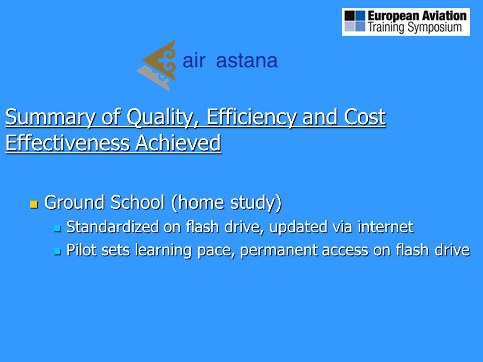 Summary of Quality, Efficiency and Cost Effectiveness Achieved Ground School (home study) Ground School (home study) Standardized on flash drive, updated via internet Standardized on flash drive, updated via internet Pilot sets learning pace, permanent access on flash drive Pilot sets learning pace, permanent access on flash drive