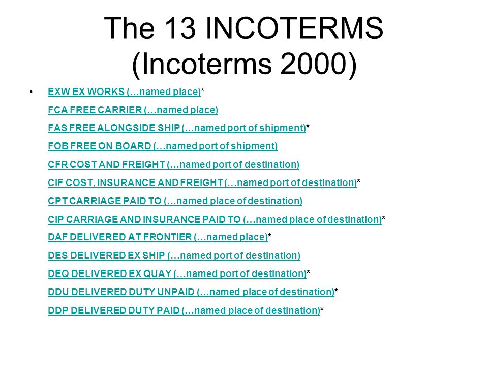 The 13 INCOTERMS (Incoterms 2000) EXW EX WORKS (…named place)* FCA FREE CARRIER (…named place) FAS FREE ALONGSIDE SHIP (…named port of shipment)* FOB FREE ON BOARD (…named port of shipment) CFR COST AND FREIGHT (…named port of destination) CIF COST, INSURANCE AND FREIGHT (…named port of destination)* CPT CARRIAGE PAID TO (…named place of destination) CIP CARRIAGE AND INSURANCE PAID TO (…named place of destination)* DAF DELIVERED AT FRONTIER (…named place)* DES DELIVERED EX SHIP (…named port of destination) DEQ DELIVERED EX QUAY (…named port of destination)* DDU DELIVERED DUTY UNPAID (…named place of destination)* DDP DELIVERED DUTY PAID (…named place of destination)*EXW EX WORKS (…named place) FCA FREE CARRIER (…named place) FAS FREE ALONGSIDE SHIP (…named port of shipment) FOB FREE ON BOARD (…named port of shipment) CFR COST AND FREIGHT (…named port of destination) CIF COST, INSURANCE AND FREIGHT (…named port of destination) CPT CARRIAGE PAID TO (…named place of destination) CIP CARRIAGE AND INSURANCE PAID TO (…named place of destination) DAF DELIVERED AT FRONTIER (…named place) DES DELIVERED EX SHIP (…named port of destination) DEQ DELIVERED EX QUAY (…named port of destination) DDU DELIVERED DUTY UNPAID (…named place of destination) DDP DELIVERED DUTY PAID (…named place of destination)