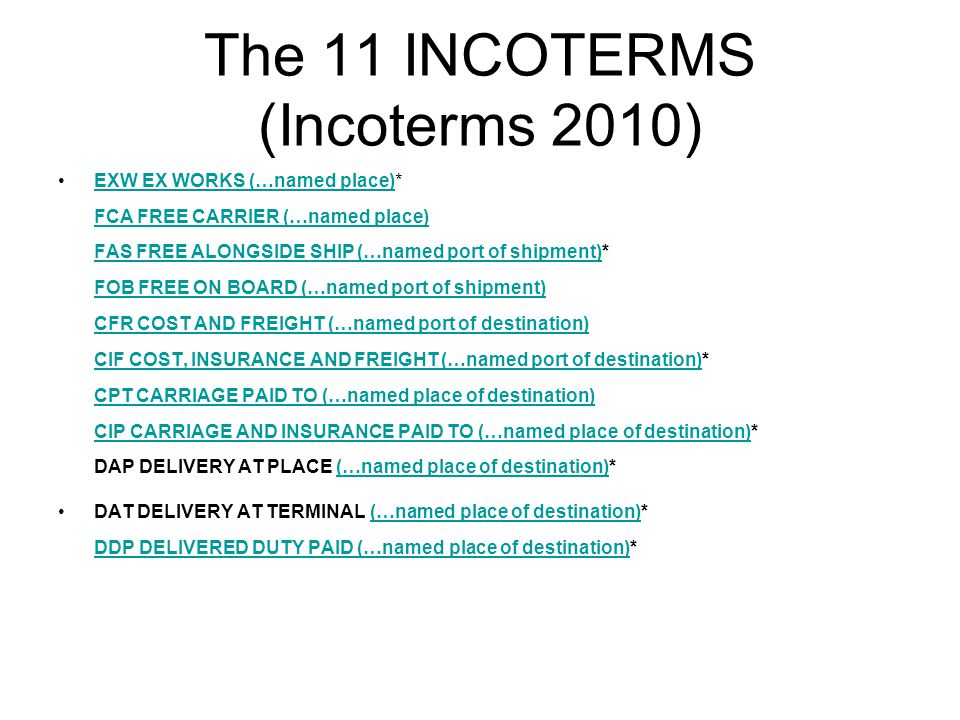 The 11 INCOTERMS (Incoterms 2010) EXW EX WORKS (…named place)* FCA FREE CARRIER (…named place) FAS FREE ALONGSIDE SHIP (…named port of shipment)* FOB FREE ON BOARD (…named port of shipment) CFR COST AND FREIGHT (…named port of destination) CIF COST, INSURANCE AND FREIGHT (…named port of destination)* CPT CARRIAGE PAID TO (…named place of destination) CIP CARRIAGE AND INSURANCE PAID TO (…named place of destination)* DAP DELIVERY AT PLACE (…named place of destination)*EXW EX WORKS (…named place) FCA FREE CARRIER (…named place) FAS FREE ALONGSIDE SHIP (…named port of shipment) FOB FREE ON BOARD (…named port of shipment) CFR COST AND FREIGHT (…named port of destination) CIF COST, INSURANCE AND FREIGHT (…named port of destination) CPT CARRIAGE PAID TO (…named place of destination) CIP CARRIAGE AND INSURANCE PAID TO (…named place of destination)(…named place of destination) DAT DELIVERY AT TERMINAL (…named place of destination)* DDP DELIVERED DUTY PAID (…named place of destination)*(…named place of destination) DDP DELIVERED DUTY PAID (…named place of destination)