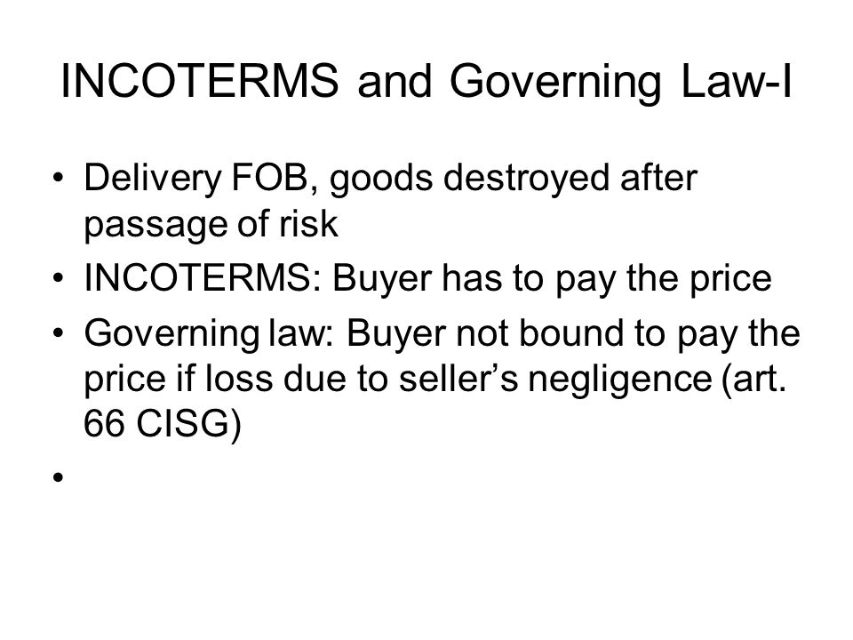 INCOTERMS and Governing Law-I Delivery FOB, goods destroyed after passage of risk INCOTERMS: Buyer has to pay the price Governing law: Buyer not bound to pay the price if loss due to seller’s negligence (art.