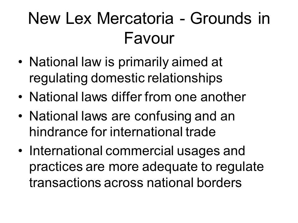 New Lex Mercatoria - Grounds in Favour National law is primarily aimed at regulating domestic relationships National laws differ from one another National laws are confusing and an hindrance for international trade International commercial usages and practices are more adequate to regulate transactions across national borders