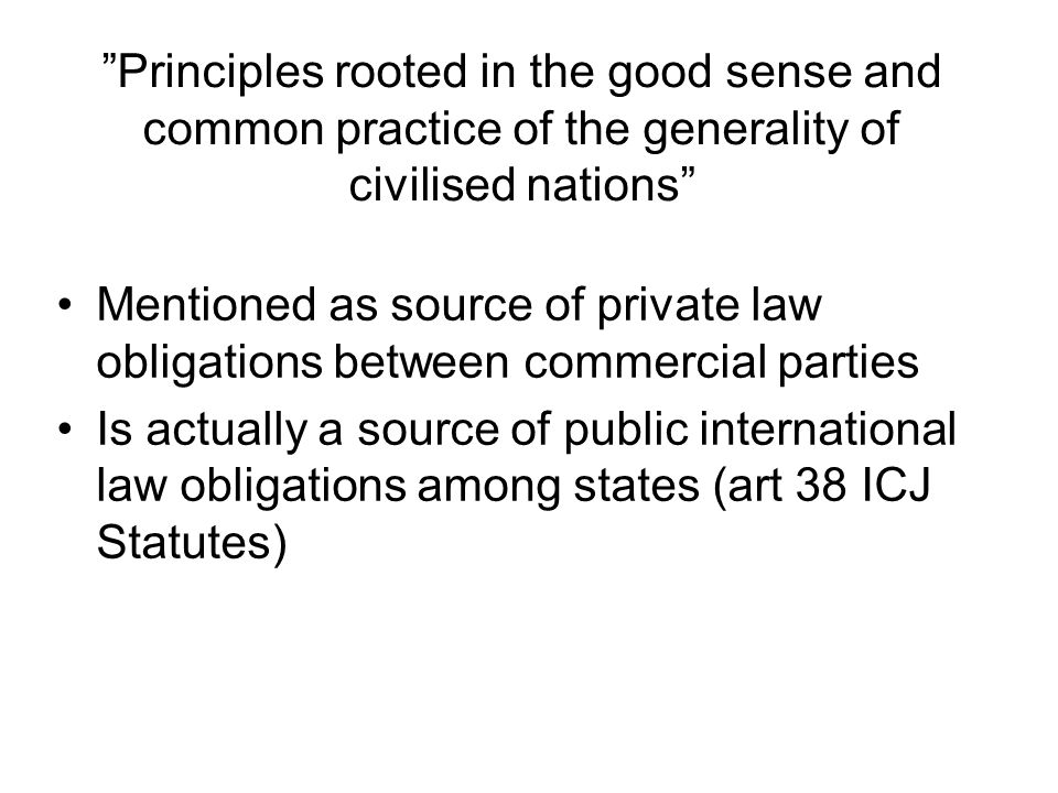 Principles rooted in the good sense and common practice of the generality of civilised nations Mentioned as source of private law obligations between commercial parties Is actually a source of public international law obligations among states (art 38 ICJ Statutes)