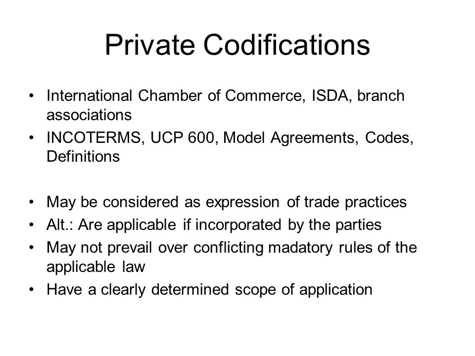 Private Codifications International Chamber of Commerce, ISDA, branch associations INCOTERMS, UCP 600, Model Agreements, Codes, Definitions May be considered as expression of trade practices Alt.: Are applicable if incorporated by the parties May not prevail over conflicting madatory rules of the applicable law Have a clearly determined scope of application
