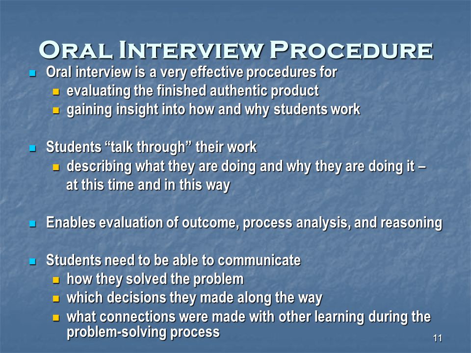 11 Oral Interview Procedure Oral interview is a very effective procedures for Oral interview is a very effective procedures for evaluating the finished authentic product evaluating the finished authentic product gaining insight into how and why students work gaining insight into how and why students work Students talk through their work Students talk through their work describing what they are doing and why they are doing it – describing what they are doing and why they are doing it – at this time and in this way at this time and in this way Enables evaluation of outcome, process analysis, and reasoning Enables evaluation of outcome, process analysis, and reasoning Students need to be able to communicate Students need to be able to communicate how they solved the problem how they solved the problem which decisions they made along the way which decisions they made along the way what connections were made with other learning during the problem-solving process what connections were made with other learning during the problem-solving process