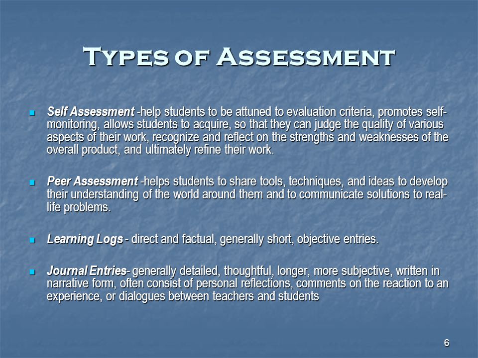 6 Types of Assessment Self Assessment -help students to be attuned to evaluation criteria, promotes self- monitoring, allows students to acquire, so that they can judge the quality of various aspects of their work, recognize and reflect on the strengths and weaknesses of the overall product, and ultimately refine their work.