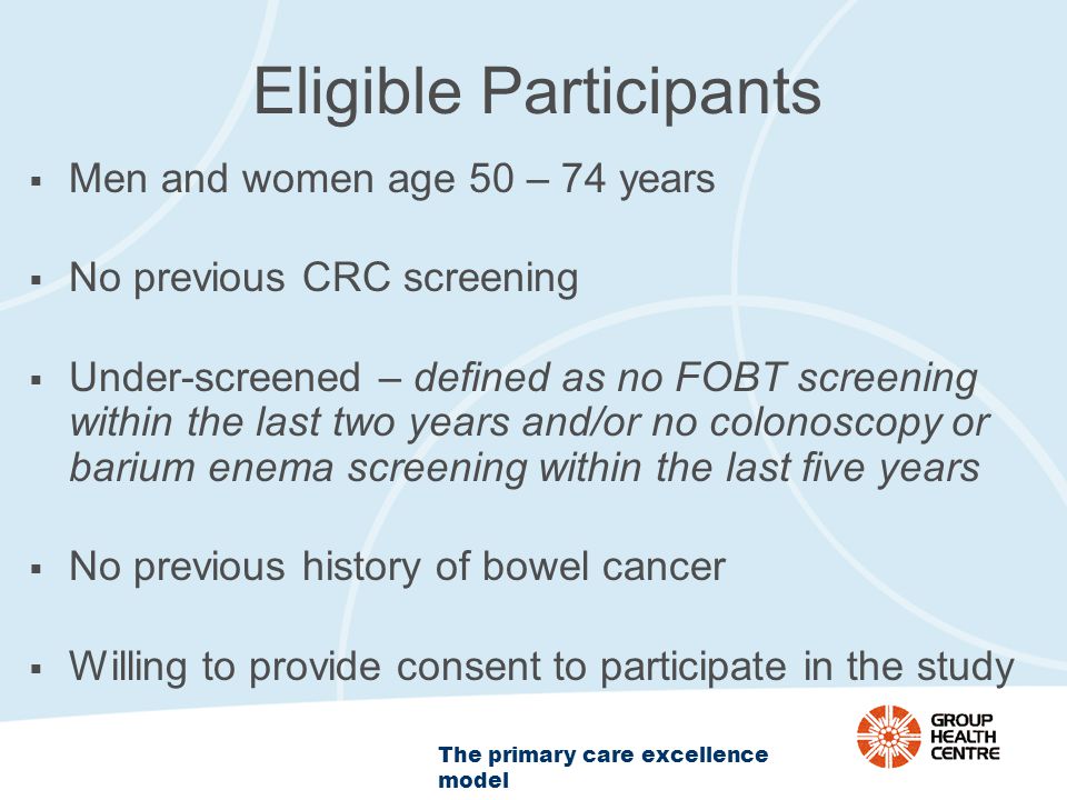 The primary care excellence model Eligible Participants  Men and women age 50 – 74 years  No previous CRC screening  Under-screened – defined as no FOBT screening within the last two years and/or no colonoscopy or barium enema screening within the last five years  No previous history of bowel cancer  Willing to provide consent to participate in the study