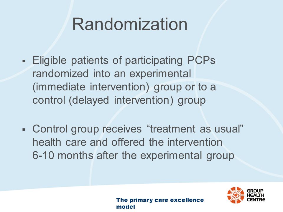 The primary care excellence model Randomization  Eligible patients of participating PCPs randomized into an experimental (immediate intervention) group or to a control (delayed intervention) group  Control group receives treatment as usual health care and offered the intervention 6-10 months after the experimental group