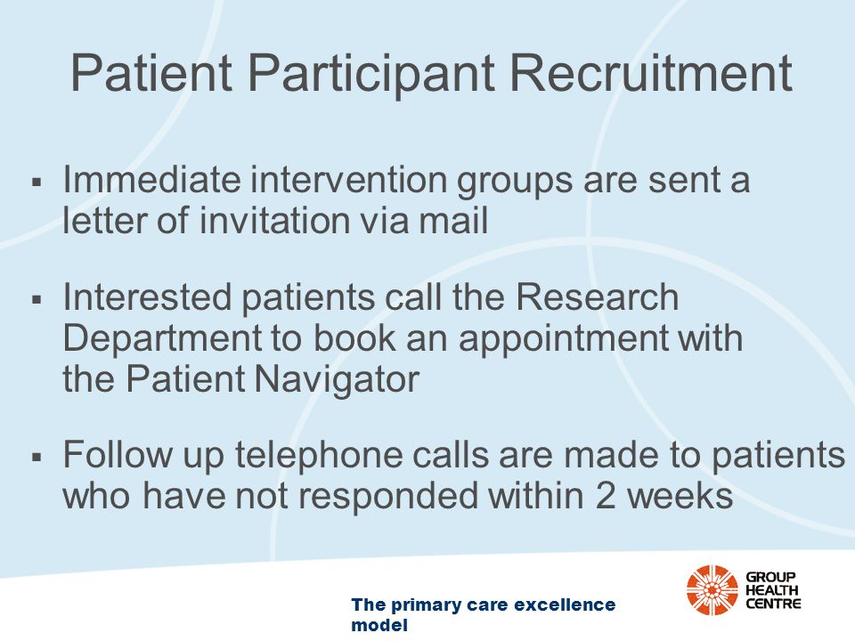 The primary care excellence model Patient Participant Recruitment  Immediate intervention groups are sent a letter of invitation via mail  Interested patients call the Research Department to book an appointment with the Patient Navigator  Follow up telephone calls are made to patients who have not responded within 2 weeks