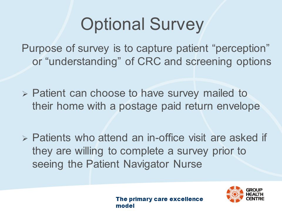 The primary care excellence model Optional Survey Purpose of survey is to capture patient perception or understanding of CRC and screening options  Patient can choose to have survey mailed to their home with a postage paid return envelope  Patients who attend an in-office visit are asked if they are willing to complete a survey prior to seeing the Patient Navigator Nurse