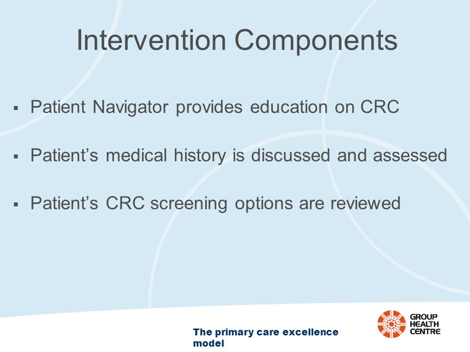The primary care excellence model Intervention Components  Patient Navigator provides education on CRC  Patient’s medical history is discussed and assessed  Patient’s CRC screening options are reviewed