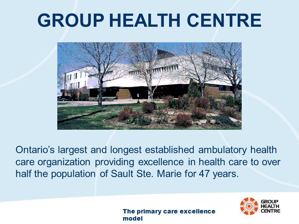 The primary care excellence model GROUP HEALTH CENTRE Ontario’s largest and longest established ambulatory health care organization providing excellence in health care to over half the population of Sault Ste.