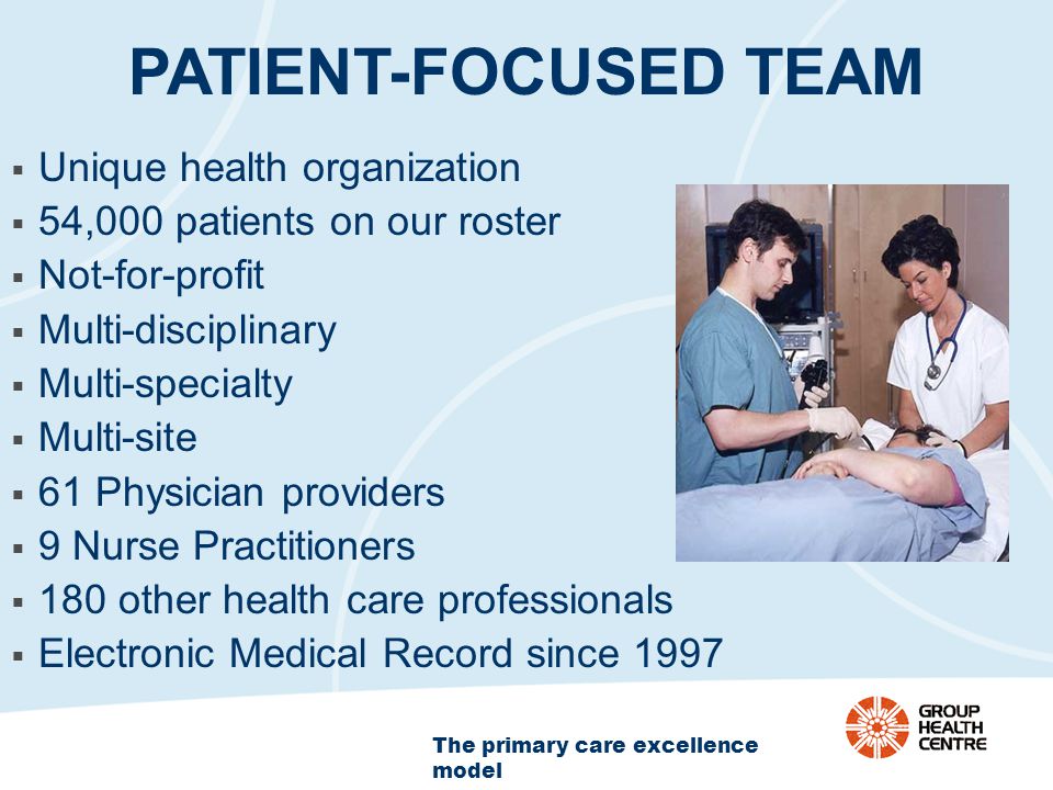 The primary care excellence model PATIENT-FOCUSED TEAM  Unique health organization  54,000 patients on our roster  Not-for-profit  Multi-disciplinary  Multi-specialty  Multi-site  61 Physician providers  9 Nurse Practitioners  180 other health care professionals  Electronic Medical Record since 1997